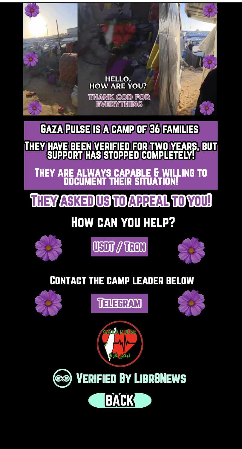Gaza Pulse is a camp of 36 families. They have been verified for two years, but support has stopped completely. They are always capable and willing to document their situation. They asked us to appeal to you. How can you help? USDT Tron. Contact the camp leader below. Telegram. Verified by Libr8News. Back.